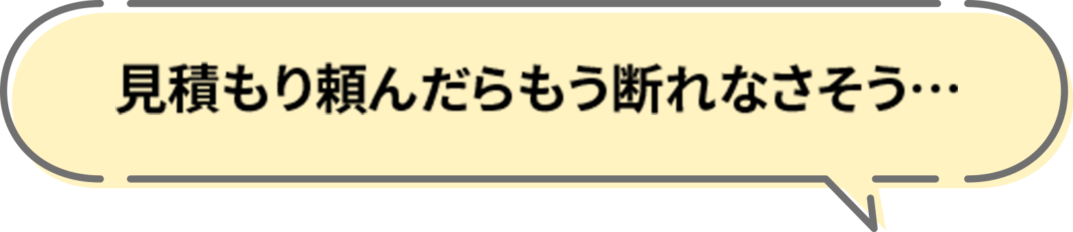 見積もり頼んだらもう断れなさそう…